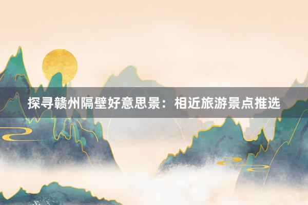 探寻赣州隔壁好意思景：相近旅游景点推选