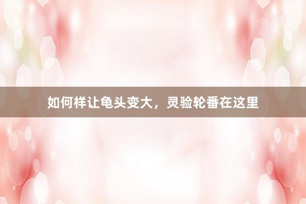 如何样让龟头变大，灵验轮番在这里