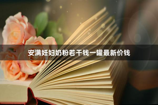 安满妊妇奶粉若干钱一罐最新价钱