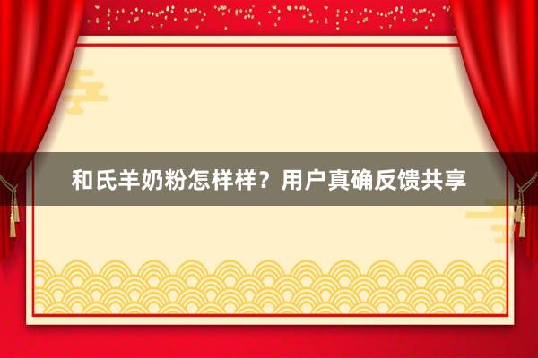 和氏羊奶粉怎样样？用户真确反馈共享