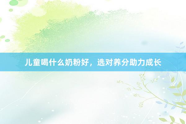 儿童喝什么奶粉好，选对养分助力成长