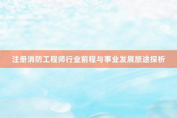 注册消防工程师行业前程与事业发展旅途探析