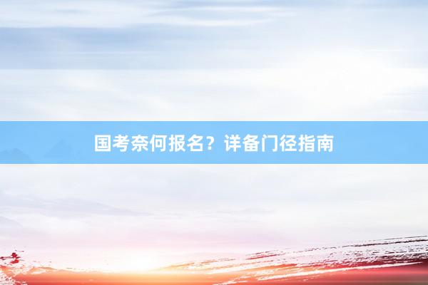 国考奈何报名？详备门径指南