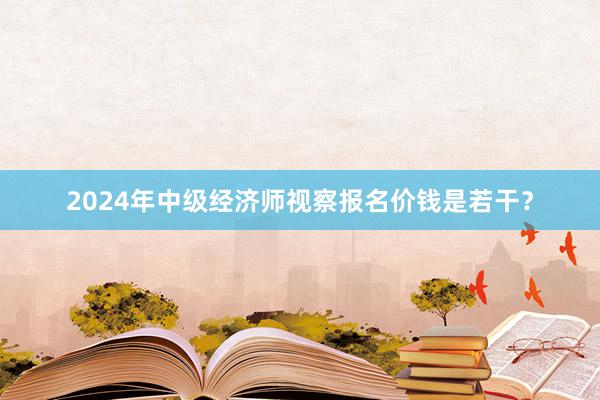 2024年中级经济师视察报名价钱是若干？