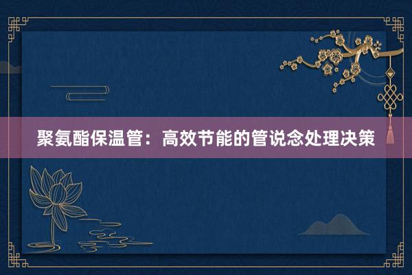 聚氨酯保温管：高效节能的管说念处理决策