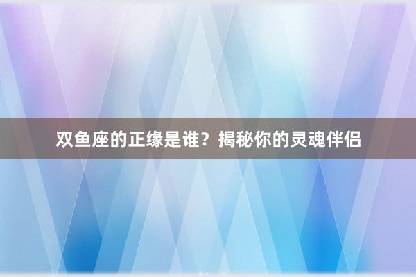 双鱼座的正缘是谁？揭秘你的灵魂伴侣
